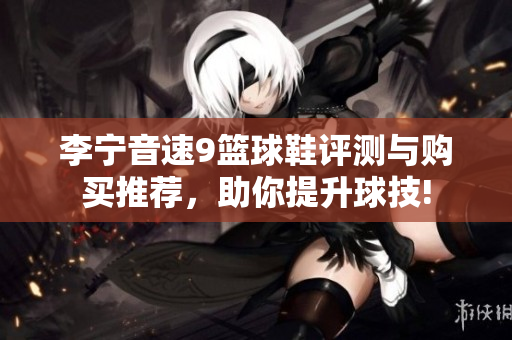 李宁音速9篮球鞋评测与购买推荐，助你提升球技!