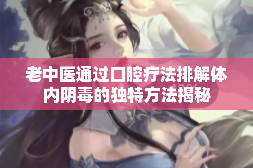 老中医通过口腔疗法排解体内阴毒的独特方法揭秘