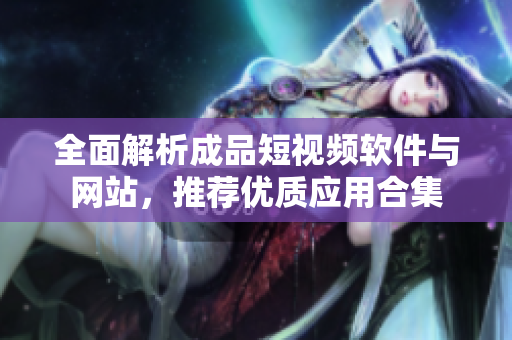 全面解析成品短视频软件与网站，推荐优质应用合集