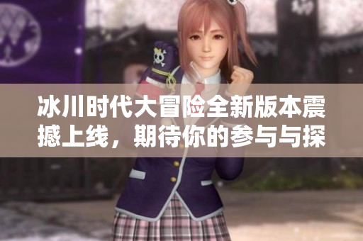 冰川时代大冒险全新版本震撼上线，期待你的参与与探险！