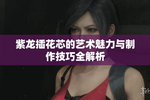 紫龙插花芯的艺术魅力与制作技巧全解析