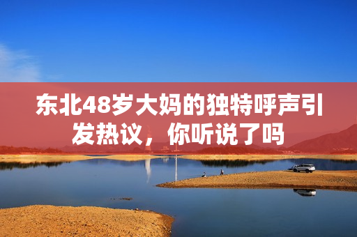 东北48岁大妈的独特呼声引发热议，你听说了吗