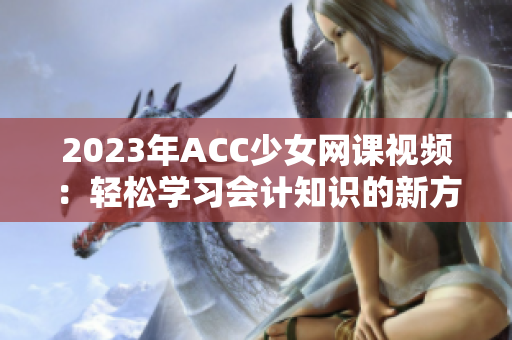 2023年ACC少女网课视频：轻松学习会计知识的新方式