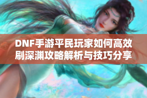 DNF手游平民玩家如何高效刷深渊攻略解析与技巧分享