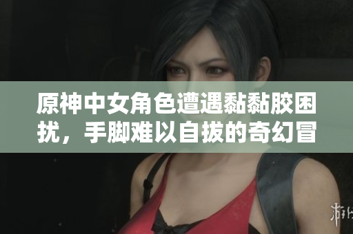 原神中女角色遭遇黏黏胶困扰，手脚难以自拔的奇幻冒险
