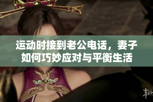 运动时接到老公电话，妻子如何巧妙应对与平衡生活
