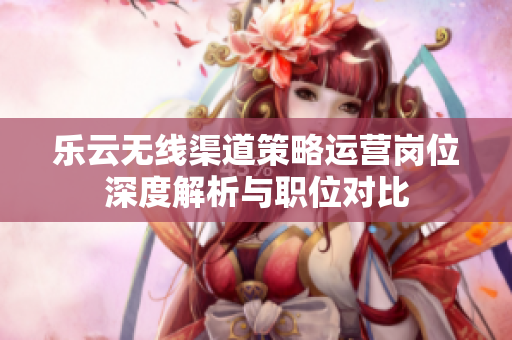 乐云无线渠道策略运营岗位深度解析与职位对比