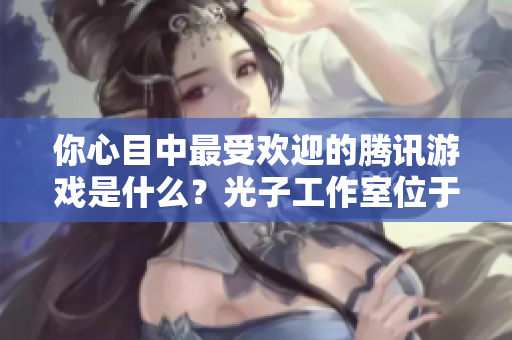你心目中最受欢迎的腾讯游戏是什么？光子工作室位于哪里？