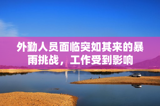 外勤人员面临突如其来的暴雨挑战，工作受到影响