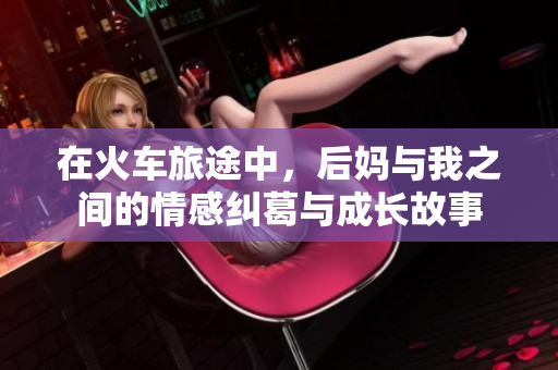 在火车旅途中，后妈与我之间的情感纠葛与成长故事