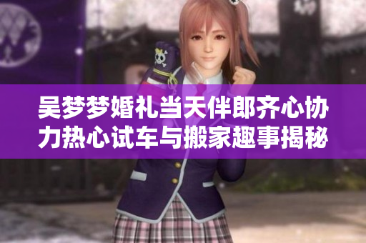 吴梦梦婚礼当天伴郎齐心协力热心试车与搬家趣事揭秘