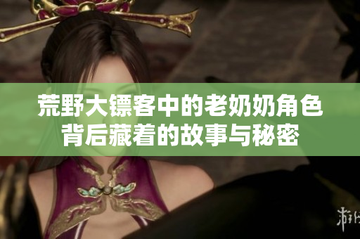 荒野大镖客中的老奶奶角色背后藏着的故事与秘密