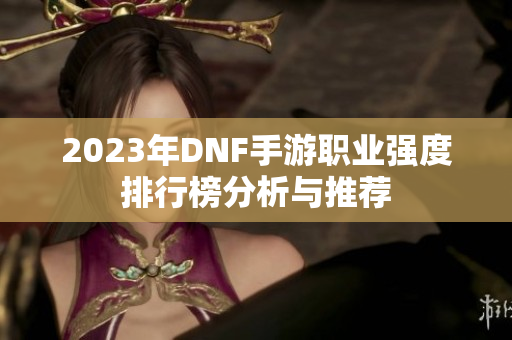 2023年DNF手游职业强度排行榜分析与推荐