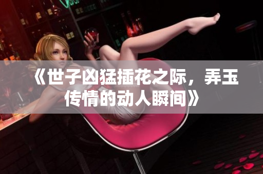 《世子凶猛插花之际，弄玉传情的动人瞬间》