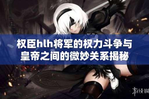 权臣hlh将军的权力斗争与皇帝之间的微妙关系揭秘