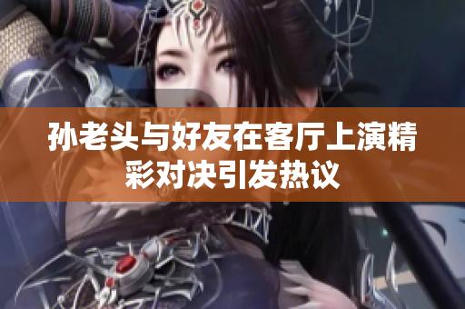 孙老头与好友在客厅上演精彩对决引发热议