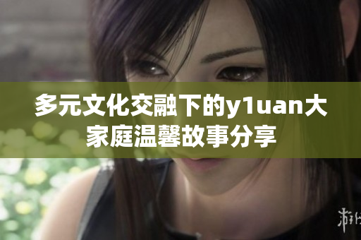 多元文化交融下的y1uan大家庭温馨故事分享