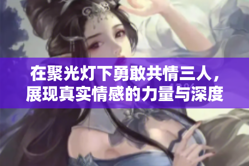 在聚光灯下勇敢共情三人，展现真实情感的力量与深度