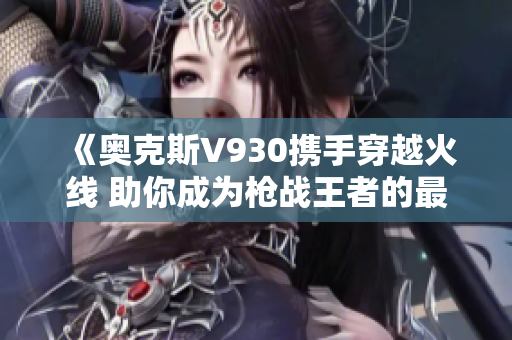 《奥克斯V930携手穿越火线 助你成为枪战王者的最佳伙伴》