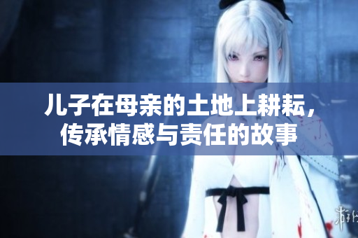 儿子在母亲的土地上耕耘，传承情感与责任的故事