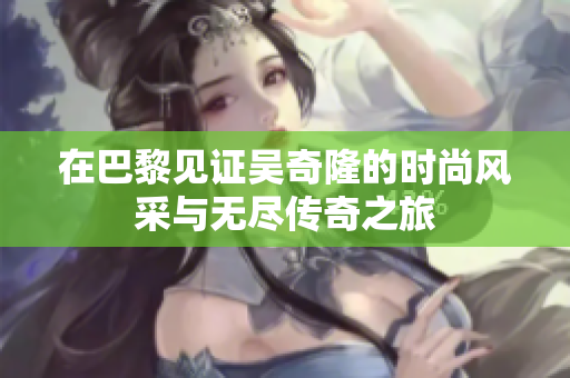 在巴黎见证吴奇隆的时尚风采与无尽传奇之旅