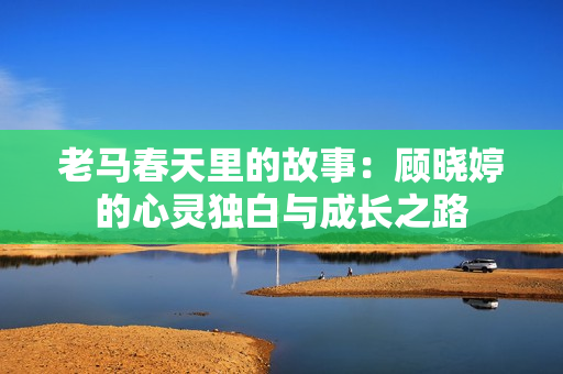 老马春天里的故事：顾晓婷的心灵独白与成长之路