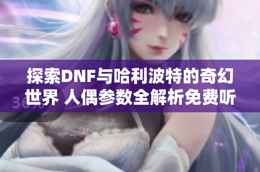 探索DNF与哈利波特的奇幻世界 人偶参数全解析免费听