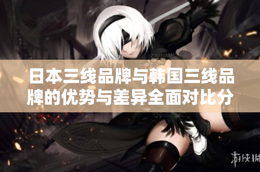 日本三线品牌与韩国三线品牌的优势与差异全面对比分析