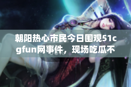 朝阳热心市民今日围观51cgfun网事件，现场吃瓜不断