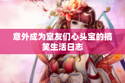 意外成为室友们心头宝的搞笑生活日志