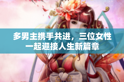 多男主携手共进，三位女性一起迎接人生新篇章