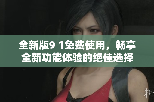 全新版9 1免费使用，畅享全新功能体验的绝佳选择