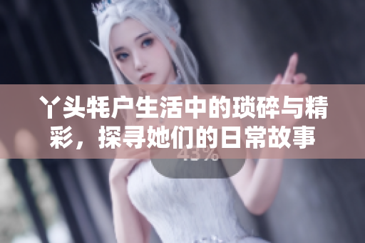 丫头牦户生活中的琐碎与精彩，探寻她们的日常故事