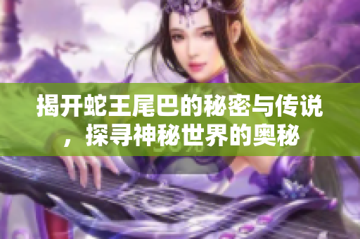 揭开蛇王尾巴的秘密与传说，探寻神秘世界的奥秘