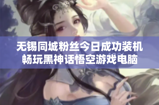 无锡同城粉丝今日成功装机畅玩黑神话悟空游戏电脑