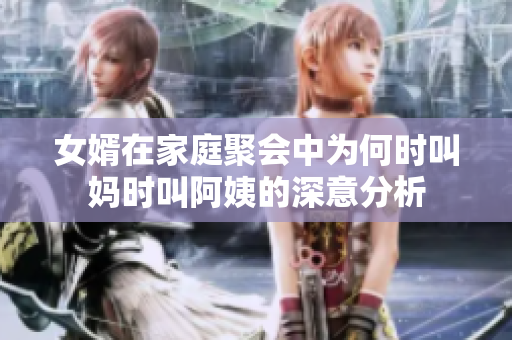 女婿在家庭聚会中为何时叫妈时叫阿姨的深意分析