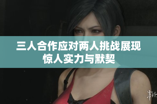 三人合作应对两人挑战展现惊人实力与默契