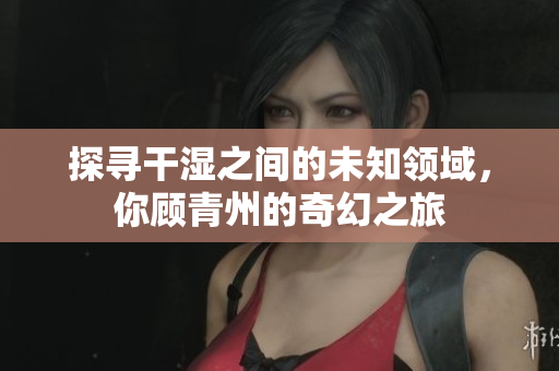 探寻干湿之间的未知领域，你顾青州的奇幻之旅