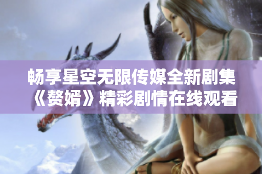 畅享星空无限传媒全新剧集《赘婿》精彩剧情在线观看