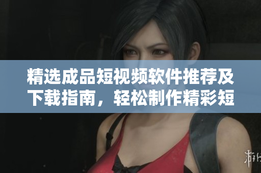 精选成品短视频软件推荐及下载指南，轻松制作精彩短片