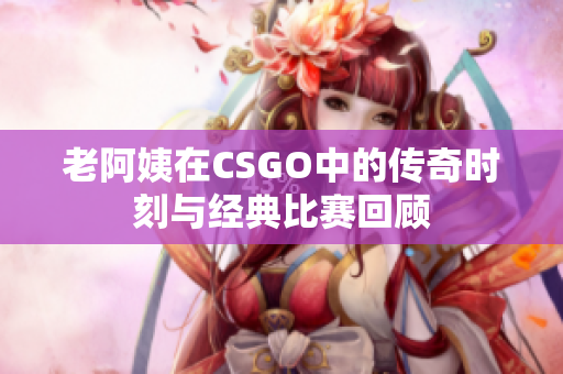 老阿姨在CSGO中的传奇时刻与经典比赛回顾