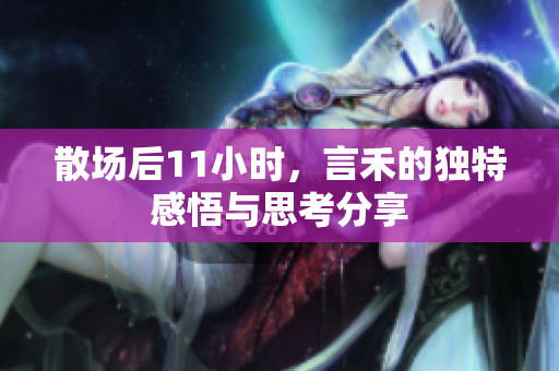 散场后11小时，言禾的独特感悟与思考分享