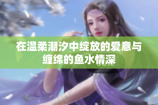 在温柔潮汐中绽放的爱意与缠绵的鱼水情深