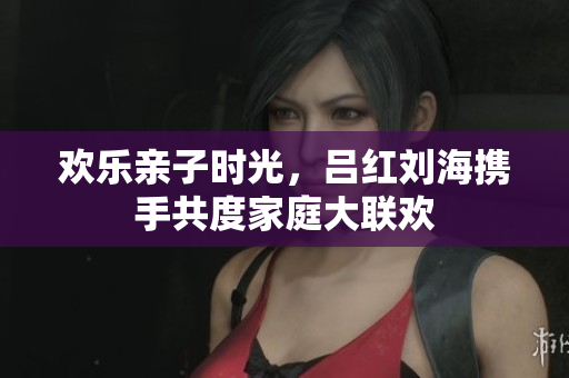 欢乐亲子时光，吕红刘海携手共度家庭大联欢