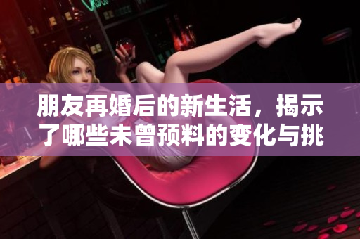 朋友再婚后的新生活，揭示了哪些未曾预料的变化与挑战
