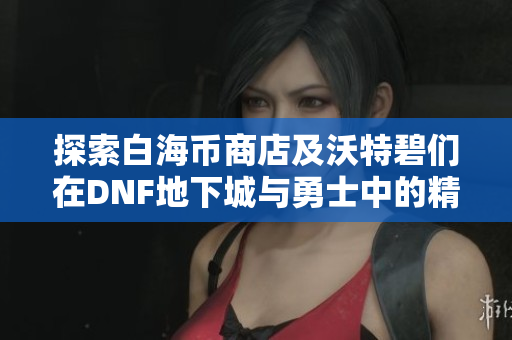 探索白海币商店及沃特碧们在DNF地下城与勇士中的精彩体验