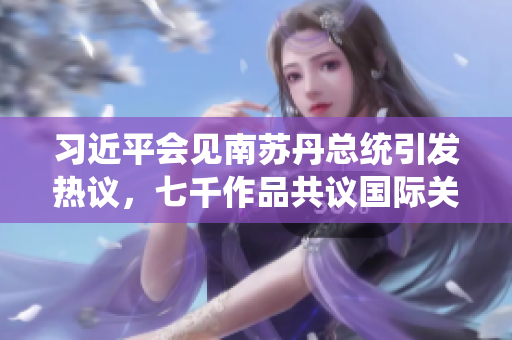 习近平会见南苏丹总统引发热议，七千作品共议国际关系新发展