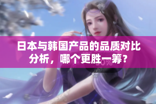 日本与韩国产品的品质对比分析，哪个更胜一筹？