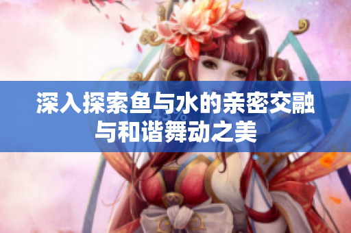 深入探索鱼与水的亲密交融与和谐舞动之美
