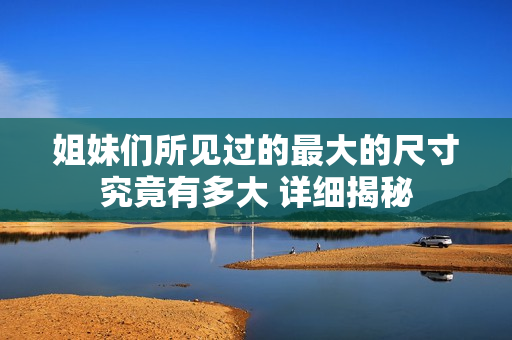 姐妹们所见过的最大的尺寸究竟有多大 详细揭秘